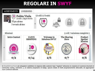REGOLARI IN  SWYF In  ShopWithYourFriend  gli sviluppatori soddisfano le esigenze della customer base  “regolare” attraverso la creazione di numerosi strumenti di community (voting, commenti…), un sistema progressivo di badge, ognuno dotato di livelli progressivamente sbloccabili, ed aggiungendo nuovi contenuti editoriali. 