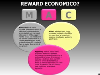 REWARD ECONOMICO? Motivazione : Un utente potrebbe abbandonare subito la pagina dell ’iniziativa vedendo premi giudicati non interessanti ottenendo un effetto peggiore rispetto ad una non introduzione del Reward. Estremizzando se il contest prevede oggetti hi tech, probabilmente andrò a tagliarmi fuori un bacino di persone in là con gli anni. Costo : Mettere in palio, viaggi, automobili, magliette rappresenta un costo di per sé oltre che di gestione: imballaggio, spedizione, pacchi persi.   M A C Appealing : Premi di scarso valore economico abbattono l ’appealing dell’iniziativa. Paradossalmente anche la sostenibilità nel tempo di ricchi premi è destinata a declinare. Se io brand XX lancio un contest da 300.000 euro abituo gli utenti a ragionare in una certo ordine di grandezza che sarà ritenuto base minima per la campagna successiva. 