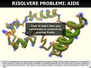 Fold It  è una piattaforma online nata per studiare e progettare nuove proteine sfruttando il game thinking e crowdsourcing. La particolarità risiede nel bacino di utenza, non più scienziati nei laboratori ma 240.000 appassionati che si sono dati da fare senza alcun compenso e senza muoversi dalla propria stanza.  Già numerose le nuove proteine scoperte e soprattutto un enzina fondamentale per la lotta contro l ’AIDS. RISOLVERE PROBLEMI: AIDS 