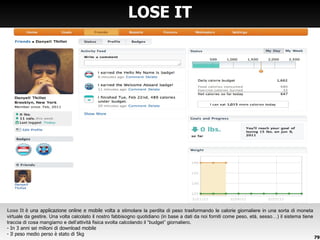 LOSE IT Lose It  è una applicazione online e mobile volta a  stimolare la perdita di peso trasformando le calorie giornaliere in una sorta di moneta virtuale da gestire. Una volta calcolato il nostro fabbisogno quotidiano (in base a dati da noi forniti come peso, età, sesso…) il sistema tiene traccia di cosa mangiamo e dell ’attività fisica svolta calcolando il “budget” giornaliero. In 3 anni sei milioni di download mobile Il peso medio perso è stato di 5kg 
