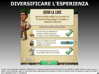 DIVERSIFICARE L ’ESPERIENZA I giochi come Castleville diversificano l ’esperienza in numerose missioni tutte diverse da loro per quantità e qualità. Pianta un seme, caccia un nemico, nutri gli animali, visita un vicino sono alcuni degli esempi che puntano a creare un continuo senso di sorpresa e novità. Una serie di azioni espletabili anche in multitasking. 