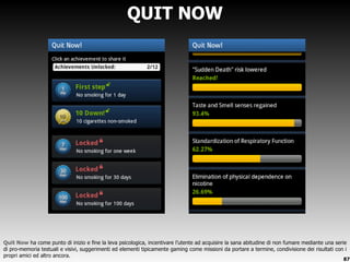 QUIT NOW Quit Now  ha come punto di inizio e fine la leva psicologica, incentivare l ’utente ad acquisire la sana abitudine di non fumare mediante una serie di pro-memoria testuali e visivi, suggerimenti ed elementi tipicamente gaming come missioni da portare a termine, condivisione dei risultati con i propri amici ed altro ancora. 