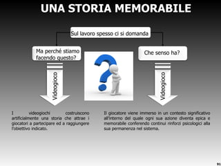 UNA STORIA MEMORABILE I videogiochi costruiscono artificialmente una storia che attrae i giocatori a partecipare ed a raggiungere l ’obiettivo indicato.  Videogioco Videogioco Il giocatore viene immerso in un contesto significativo all ’interno del quale ogni sua azione diventa epica e memorabile conferendo continui rinforzi psicologici alla sua permanenza nel sistema. Sul lavoro spesso ci si domanda Che senso ha? Ma perché stiamo facendo questo? 