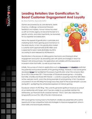 Leading Retailers Use Gamification To
Boost Customer Engagement And Loyalty
By Alicia Fiorletta, Associate Editor

Games are powered by six core elements: desire,
incentive, challenge, achievement/reward,
feedback and mastery. Human nature has wired
us with an innate urgency to become the best at a
specific activity, and more importantly, be rewarded
for our expertise and dedication.

Hence the appeal of gamification: a principle and
marketing tactic that is gaining quick momentum in
the retail industry. In fact, the gamification market
is currently worth approximately $100 million and
is expected to reach nearly $2.8 billion by 2016,
according to data released by M2 Research.

Gamification is the process of utilizing game mechanics and thinking to drive
engagement and action. By rewarding users with points and badges in return for
frequent visits and purchases, the applications arm retailers with the resources to
increase in-store foot traffic, as well as purchase rates.

Initially, the success of check-in applications such as foursquare and shopkick predicted
the potential and lucrative benefits of this gaming strategy. However, it was social game
developer Zynga that spotlighted the power of gamification when the company filed
for an IPO in December 2011. The provider of Facebook-based games — including
FarmVille, CityVille and Words With Friends — currently is acquiring more than 200 million
active users per month, and is the shining example of social gaming. In fact, Facebook
uncovered in its own IPO filing that Zynga was a key asset to the social network’s success
during 2011, spotlighting the anticipated explosion of Internet gaming.

Facebook noted in its IPO filing: “We currently generate significant revenue as a result
of our relationship with Zynga, and, if we are unable to successfully maintain this
relationship, our financial results could be harmed.” The S-1 form also indicated that
Zynga profits account for 12% of the site’s total revenue.


With social games moving more to the forefront, retailers are presented with a prime
opportunity to tap competitive tools and strategies to improve engagement, drive in-
store traffic and boost loyalty initiatives.




                                                                                           1
 