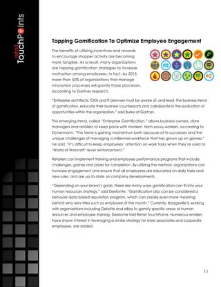 Tapping Gamification To Optimize Employee Engagement
The benefits of utilizing incentives and rewards
to encourage shopper activity are becoming
more tangible. As a result, many organizations
are tapping gamification strategies to increase
motivation among employees. In fact, by 2015,
more than 50% of organizations that manage
innovation processes will gamify those processes,
according to Gartner research.

“Enterprise architects, CIOs and IT planners must be aware of, and lead, the business trend
of gamification, educate their business counterparts and collaborate in the evaluation of
opportunities within the organization,” said Burke of Gartner.

This emerging trend, called “Enterprise Gamification,” allows business owners, store
managers and retailers to keep pace with modern, tech-savvy workers, according to
Zichermann. “This trend is gaining momentum both because of its successes and the
unique challenges of managing a millennial workforce that has grown up on games,”
he said. “It’s difficult to keep employees’ attention on work tasks when they’re used to
‘World of Warcraft’-level reinforcement.”

Retailers can implement training and employee performance programs that include
challenges, games and prizes for completion. By utilizing this method, organizations can
increase engagement and ensure that all employees are educated on daily tasks and
new rules, and are up-to-date on company developments.

“Depending on your brand’s goals, there are many ways gamification can fit into your
human resources strategy,” said DeMonte. “Gamification also can be considered a
behavior data-based reputation program, which can create even more meaning
behind who wins titles such as employee of the month.” Currently, Badgeville is working
with organizations including Deloitte and eBay to gamify specific areas of human
resources and employee training, DeMonte told Retail TouchPoints. Numerous retailers
have shown interest in leveraging a similar strategy for store associates and corporate
employees, she added.




                                                                                          11
 
