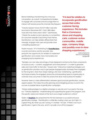 Brand marketing is transforming into a two-way              “It is best for retailers to
conversation. As a result, it is imperative for retailers
                                                            incorporate gamification
to engage with consumers and encourage them to
interact with brands across the channels they frequent.     across their entire
                                                            customer-facing
“Industry research shows that 27 million web sites
launched in December 2011; that’s 383 million
                                                            experience. This includes
more sites than there were in 2010,” said Paharia.          their e-Commerce
“Clearly the audience size is growing, so competition       stores and shopping
for consumer eyeballs is becoming more intense.
                                                            carts, customer review
Gamification can help retailers differentiate their
message, engage more users and provide more
                                                            communities, mobile
compelling experiences.”                                    apps, company blogs,
                                                            and possibly even in-store
Nadim Hossain, VP of Marketing for PowerReviews,
a social commerce solution provider, also                   shopping experiences.”
pinpoints the opportunity for retailers to implement                               - Adena DeMonte
                                                                                Director of Marketing
gamification and create more memorable and                                                 Badgeville
engaging brand experiences.

“Retailers can now take advantage of tools designed to enhance the three components
of social success — content, engagement and measurement — in order to generate
sales and more traffic to their sites,” Hossain said. “Interactive marketing strategies such
as gamification provide a way to get people engaged easily and keep them engaged
for the long term. More than simply making a site more ‘entertaining,’ gamification
techniques employ the engaged, productive and rewarding aspects of game play to
motivate more consumers to take the actions that drive more business for retailers.”

However, there is a clear differentiation between good and bad gamification, industry
experts explain. This makes the entire planning and strategizing process crucial to the
success or possible failure of gamification campaigns.

“Simply adding badges to a digital campaign or web site won’t succeed in the long
run,” Paharia explained. “Understanding and supporting the goals of the program, and
the specific needs and interests of the tech-savvy target audience is critical.”

Galen of shopkick also pinpointed the thin line between a successful and poor
gamification strategy. “Gamification is a little like cooking: when you do it right, it’s
a great thing. But when you do it wrong, it’s horrible,” he said. “If there’s too much
gamification, it gets in the way, and it’s actually a turn-off for shoppers.”




                                                                                             13
 