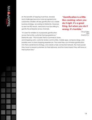 As the benefits of tapping incentives, rewards             “Gamification is a little
and challenges become more recognized and
                                                           like cooking: when you
substantial, retailers will see gamification as a viable
business strategy, according to DeMonte. However,          do it right, it’s a great
to see true ROI results, merchants must be willing to      thing. But when you do it
gamify the enterprise across channels.                     wrong, it’s horrible.”
                                                                                - Doug Galen
“It is best for retailers to incorporate gamification                                   CRO
across their entire customer-facing experience,”                                 shopkick Inc.
DeMonte said. “This includes their e-Commerce stores
and shopping carts, customer review communities, mobile apps, company blogs, and
possibly even in-store shopping experiences. The more they can immerse gamification
into their overall brand strategy, and create a fully connected network, the more power
they have to reward customers for their behavior, and the more impact they will have on
their bottom line.”




                                                                                      14
 