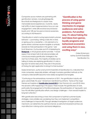 Companies across markets are partnering with                 “Gamification is the
gamification vendors, including Badgeville,
                                                             process of using game
Bunchball and Ifeelgoods to create more
memorable brand experiences. Currently, nearly               thinking and game
half (47%) of client implementations focus on user           mechanics to engage
engagement, while 22% revolved around brand                  audiences and solve
loyalty and 15% are focused on brand awareness,
                                                             problems. Put another
according to M2 Research.
                                                             way, it’s about taking the
“Gamification in retail is turning typical retail customer
                                                             best ideas from games,
behavior — purchasing, visiting a web site or store,
or signing up for a newsletter — into elements of a
                                                             loyalty programs and
game where customers receive tangible or symbolic            behavioral economics
rewards for their participation in this game,” said          and using them in new,
Scott Silverman, Co-Founder and VP of Marketing for
                                                             exciting ways”
Ifeelgoods, a virtual goods solution provider. “I would
                                                                           - Gabe Zichermann
expect that at least half of all national retailers will
                                                                     Author, Summit Chair/CEO
consciously employ gamification strategies in the
                                                                             Gamification Co
next two to three years. The majority of retailers we’re
talking to today are exploring gamification; it’s also a
big topic for senior executives. They are in the process
of finding the right application to bring it to their business.”

Gabe Zichermann, author and Summit Chair/CEO of Gamification Co, indicated that
more companies, especially retailers, will begin to employ gamified methods as the
company-wide benefits become more widely recognized and tangible.

“Continuing on the extraordinary momentum of 2011, the gamification industry will
grow substantially this year,” Zichermann told Retail TouchPoints. “Some of the major
themes we’ll explore at Gamification Summit 2012 in San Francisco [in June 2012] mirror
the dynamic shifts happening in this space. These include: the gamification of work,
particularly the engagement of frontline employees; the participation of ‘big loyalty’ and
how this will affect gamification efforts; and design challenges — from reward models to
long-term attention.”

With gamification becoming a more vital component of optimal customer loyalty
strategies, many retailers are wondering how they can implement competitions
and challenges to improve ROI. Through detailed investigation of target audiences,
merchants can determine the optimal channel, as well what rewards/incentives are
most effective in driving action and brand allegiance.



                                                                                          2
 