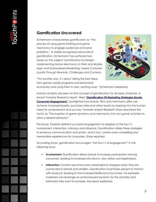 Gamification Uncovered
Zichermann characterizes gamification as “the
process of using game thinking and game
mechanics to engage audiences and solve
problems.” A widely recognized advocate of
gamification, Zichermann has authored two
books on the subject: Gamification by Design:
Implementing Game Mechanics in Web and Mobile
Apps and Game-Based Marketing: Inspire Customer
Loyalty Through Rewards, Challenges and Contests.

“Put another way, it’s about taking the best ideas
from games, loyalty programs and behavioral
economics and using them in new, exciting ways,” Zichermann explained.

Industry analysts are keen on the concept of gamification for all types of brands. A
recent Forrester Research report, titled “Gamification Of Marketing Strategies Boosts
Consumer Engagement,” spotlighted how brands, films and merchants alike can
achieve increased loyalty, purchase rates and other results by tapping into the human
need for achievement and success. Forrester analyst Elizabeth Shaw described the
tactic as “The insertion of game dynamics and mechanics into non-game activities to
drive a desired behavior.”

Previously, Forrester defined successful engagement as degrees of the four I’s:
involvement, interaction, intimacy and influence. Gamification utilizes these strategies
to enhance communication and action, and in turn, create more compelling and
memorable experiences for consumers, Shaw reported.

According Shaw, gamification encourages “the four I’s of engagement” in the
following ways:

   •	 Involvement: Gamification allows brands to increase participation among
       consumers, leading to increased site returns, new visitors and registrations.

   •	 Interaction: Content becomes more meaningful to shoppers when they are
       connected to brands and retailers. Gamification incentivizes players to interact
       with products, leading to the increased likelihood of purchase. For example,
       marketers can leverage an action/reward dynamic for the activities and
       behaviors they want to increase, the report explained.


                                                                                           3
 