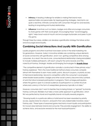 •	 Intimacy: A leading challenge for retailers is making their brand more
       approachable and personable. By tapping gaming strategies, merchants can
       spark a real-time, intimate connection with consumers through fun and rewards,
       leading to long-lasting and trusted relationships. 

   •	 Influence: Incentives such as tokens, badges and offers encourage consumers
       to share games with their social graph. Encouraging these “social bragging
       rights” helps boost word-of-mouth and encourages bystanders and peers to join
       the game.

Through these four areas, retailers can develop a gamification strategy that drives action
and encourages brand loyalty.

Combining Social Interactions And Loyalty With Gamification
Loyalty programs and other incentives have been active in the retail marketing mix
for generations. However, today’s innovative retailers are combining unique elements
of social connectivity with gamification, and in turn, igniting competitive drive among
consumers. As a result, the one-to-one, consumer/brand relationship is being remodeled
to include multiple participants, with each vying for the same rewards and titles,
noted Scott Forshay, Strategist, Mobile and Emerging Technologies for Acquity Group.

“The competitive element of gamification normally is constructed in three primary ways,”
Forshay explained. “First is the more traditional method where consumers compete
almost with themselves to earn more credits, points, discount coupons, or priority access
in their brand relationships. Second is competition within the consumer’s social graph,
where leader board position, badges and other social currency become status symbols
of sorts that drive increased participation in programs. Third is at-large participation,
where the game is open to a broad audience of participants in a contest structure
where real currency in the form of sweepstakes giveaways typically is at stake.”

However, consumers don’t want to feel like they’re being tricked, or “gamed” by brands,
Forshay continued. Retailers must take a more subtle approach to gamification, which
first was perfected by travel and hospitality brands via loyalty rewards programs.

“Showing loyalty to a particular airline or hotel brand has been rewarded by priority
access, express lanes for check-in, and points that carry redeemable monetary value,”
Forshay said. “These types of seasoned game mechanics incent loyalty and participation
for mutual value between brand and consumer. They provide engagement, the ability to
achieve status, and exclusive rewards for the most loyal participants.”




                                                                                             4
 