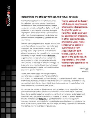 Determining The Efficacy Of Real And Virtual Rewards
Gamification applications and offerings such as           “Some users will be happy
FarmVille and foursquare harness the power of
                                                          with badges, trophies and
virtual rewards. From points to tokens and badges,
consumers actively participate in digital events and
                                                          other acknowledgements.
challenges to win the status that aligns with these       It certainly works for
digital prizes. Similar applications, such as shopkick,   FarmVille, and it can work
utilize incentives such as coupons and discounted
                                                          for gamification programs.
goods to increase shopper engagement at home
and in store.
                                                          In other circumstances,
                                                          physical rewards make
With the variety of gamification models and solutions
currently available, many retailers are challenged
                                                          sense; we’ve seen our
to pinpoint the value of these tools and which            customers be very
gaming “style” is right for them. Both virtual and        successful with both
physical rewards can be compelling for consumers,
                                                          tactics. Again, it boils
according to Rajat Paharia, CEO of Bunchball,
a gamification company that has worked with
                                                          down to the audience, its
organizations including USA Networks, Bravo TV            expectations, and what
and Chiquita. To develop an effective strategy, it is     will motivate consumers to
imperative for a merchant to conduct a thorough
                                                          take action.”
analysis of its target audience, and how consumers                                - Rajat Paharia
respond to specific incentives.                                                             CEO
                                                                                       Bunchball
“Some users will be happy with badges, trophies
and other acknowledgements,” Paharia told Retail
TouchPoints. “It certainly works for FarmVille, and it can work for gamification programs.
In other circumstances, physical rewards make sense; we’ve seen our customers be very
successful with both tactics. Again, it boils down to the audience, its expectations, and
what will motivate consumers to take action.”

Furthermore, the success of virtual rewards, such as badges, coins, “mayorships” and
points, relies heavily on how advanced a company’s social community is. If a retailer
has a strong social strategy that operates on high levels of interaction and engagement,
consumers will have greater incentive to participate, according to Adena DeMonte,
Director of Marketing at Badgeville, a gamification and behavior management
company that works with organizations including Samsung, Bluefly.com and Deloitte. The
more active a social community is, the more eager and willing customers will be to share
their participation levels and gaming successes. 


                                                                                             5
 