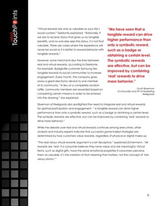 “Virtual rewards are only as valuable as your site’s         “We have seen that a
social context,” DeMonte explained. “Rationally, if
                                                             tangible reward can drive
we are to receive status that gives us no tangible
benefits, and no one else sees this status, it is not that   higher performance than
valuable. There are cases where the experience will          only a symbolic reward,
never be social so it is better to reward behavior with      such as a badge or
tangible rewards.”
                                                             obtaining a certain level.
However, some merchants blur the lines between               The symbolic rewards
real and virtual rewards, according to DeMonte.
                                                             are effective, but can be
For example, Badgeville customer Samsung ties
tangible rewards to social communities to increase
                                                             improved by combining
engagement. Every month, the company gives                   ‘real’ rewards to drive
away a great electronic device to one member                 more behavior.”
of its community. “In lieu of a completely random
raffle, community members are rewarded based on                                 - Scott Silverman
                                                                  Co-Founder and VP of Marketing
completing certain missions in order to be entered                                     Ifeelgoods
into the drawing,” she explained.

Silverman of Ifeelgoods also spotlighted the need to integrate real and virtual rewards
for optimal participation and engagement. “ a tangible reward can drive higher
performance than only a symbolic reward, such as a badge or obtaining a certain level.
The symbolic rewards are effective, but can be improved by combining ‘real’ rewards to
drive more behavior.”

While the debate over real and virtual rewards continues among executives, other
analysts and industry experts indicate that successful game-fueled strategies are
determined by how customers value rewards, regardless of physical or digital make-up. 

“The real versus virtual rewards argument is a bit deceptive,” explained Zichermann. “All
rewards are ‘real’ if a consumer believes they have value and are meaningful. Virtual
items, such as digital gifts, have the same emotional properties if consumers perceive
them as valuable. It’s the creation of that meaning that matters, not the concept of ‘bits
versus atoms.’”




                                                                                           6
 