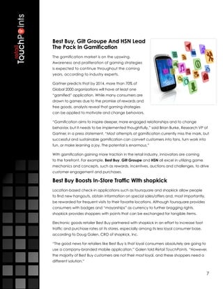Best Buy, Gilt Groupe And HSN Lead
The Pack In Gamification
The gamification market is on the upswing.
Awareness and proliferation of gaming strategies
is expected to continue throughout the coming
years, according to industry experts.

Gartner predicts that by 2014, more than 70% of
Global 2000 organizations will have at least one
“gamified” application. While many consumers are
drawn to games due to the promise of rewards and
free goods, analysts reveal that gaming strategies
can be applied to motivate and change behaviors.

“Gamification aims to inspire deeper, more engaged relationships and to change
behavior, but it needs to be implemented thoughtfully,” said Brian Burke, Research VP of
Gartner, in a press statement. “Most attempts at gamification currently miss the mark, but
successful and sustainable gamification can convert customers into fans, turn work into
fun, or make learning a joy. The potential is enormous.”

With gamification gaining more traction in the retail industry, innovators are coming
to the forefront. For example, Best Buy, Gilt Groupe and HSN all excel in utilizing game
mechanics and concepts, such as rewards, incentives, auctions and challenges, to drive
customer engagement and purchases.

Best Buy Boosts In-Store Traffic With shopkick
Location-based check-in applications such as foursquare and shopkick allow people
to find new hangouts, obtain information on special sales/offers and, most importantly,
be rewarded for frequent visits to their favorite locations. Although foursquare provides
consumers with badges and “mayorships” as currency to further bragging rights,
shopkick provides shoppers with points that can be exchanged for tangible items.

Electronic goods retailer Best Buy partnered with shopkick in an effort to increase foot
traffic and purchase rates at its stores, especially among its less loyal consumer base,
according to Doug Galen, CRO of shopkick, Inc.

“The good news for retailers like Best Buy is that loyal consumers absolutely are going to
use a company-branded mobile application,” Galen told Retail TouchPoints. “However,
the majority of Best Buy customers are not their most loyal, and these shoppers need a
different solution.”


                                                                                             7
 