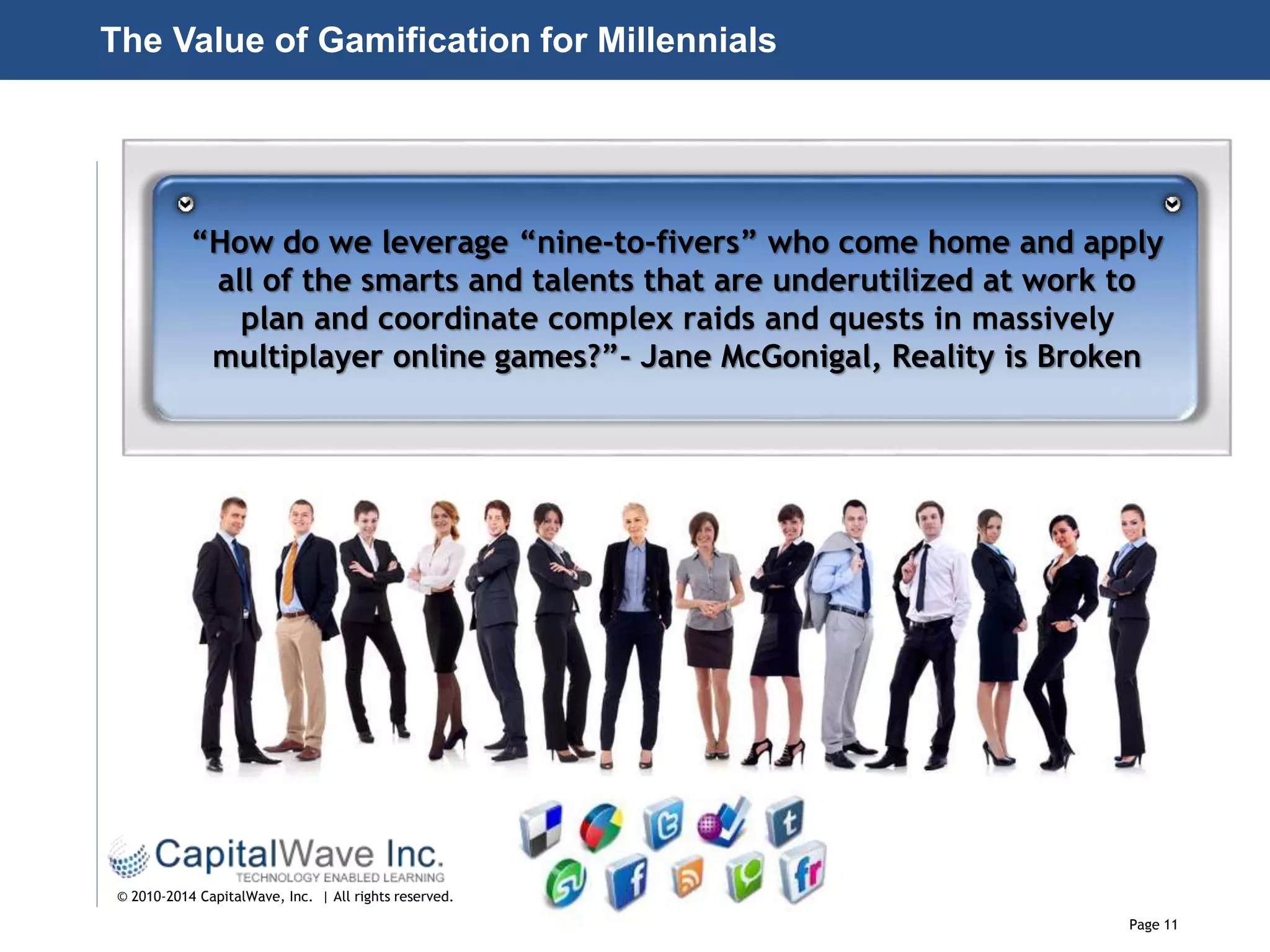Page 11
© 2010-2014 CapitalWave, Inc. | All rights reserved.
“How do we leverage “nine-to-fivers” who come home and apply
all of the smarts and talents that are underutilized at work to
plan and coordinate complex raids and quests in massively
multiplayer online games?”- Jane McGonigal, Reality is Broken
The Value of Gamification for Millennials
 