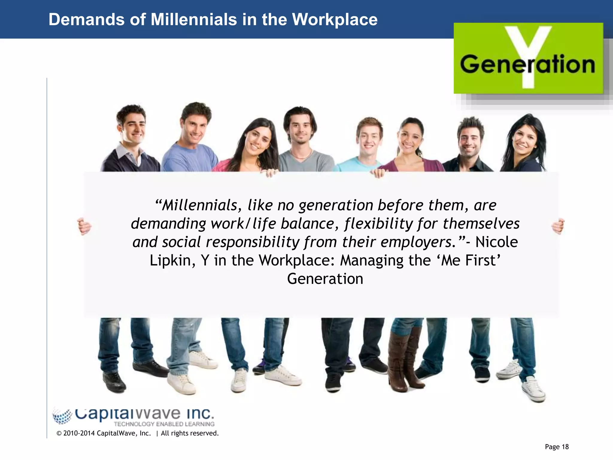 Page 18
© 2010-2014 CapitalWave, Inc. | All rights reserved.
“Millennials, like no generation before them, are
demanding work/life balance, flexibility for themselves
and social responsibility from their employers.”- Nicole
Lipkin, Y in the Workplace: Managing the ‘Me First’
Generation
Demands of Millennials in the Workplace
 