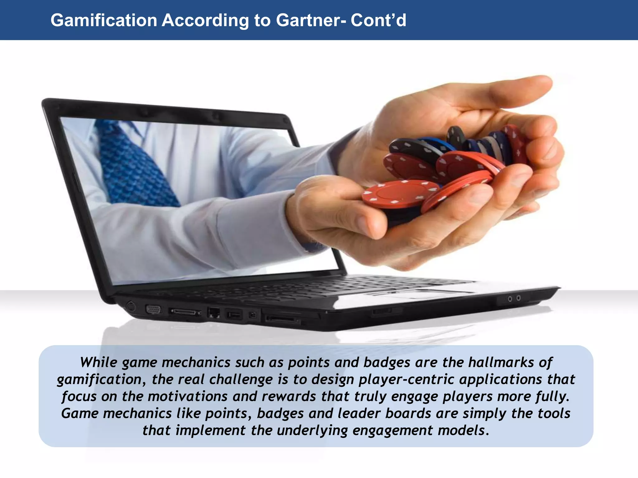Page 24
© 2010-2014 CapitalWave, Inc. | All rights reserved.
While game mechanics such as points and badges are the hallmarks of
gamification, the real challenge is to design player-centric applications that
focus on the motivations and rewards that truly engage players more fully.
Game mechanics like points, badges and leader boards are simply the tools
that implement the underlying engagement models.
Gamification According to Gartner- Cont’d
 