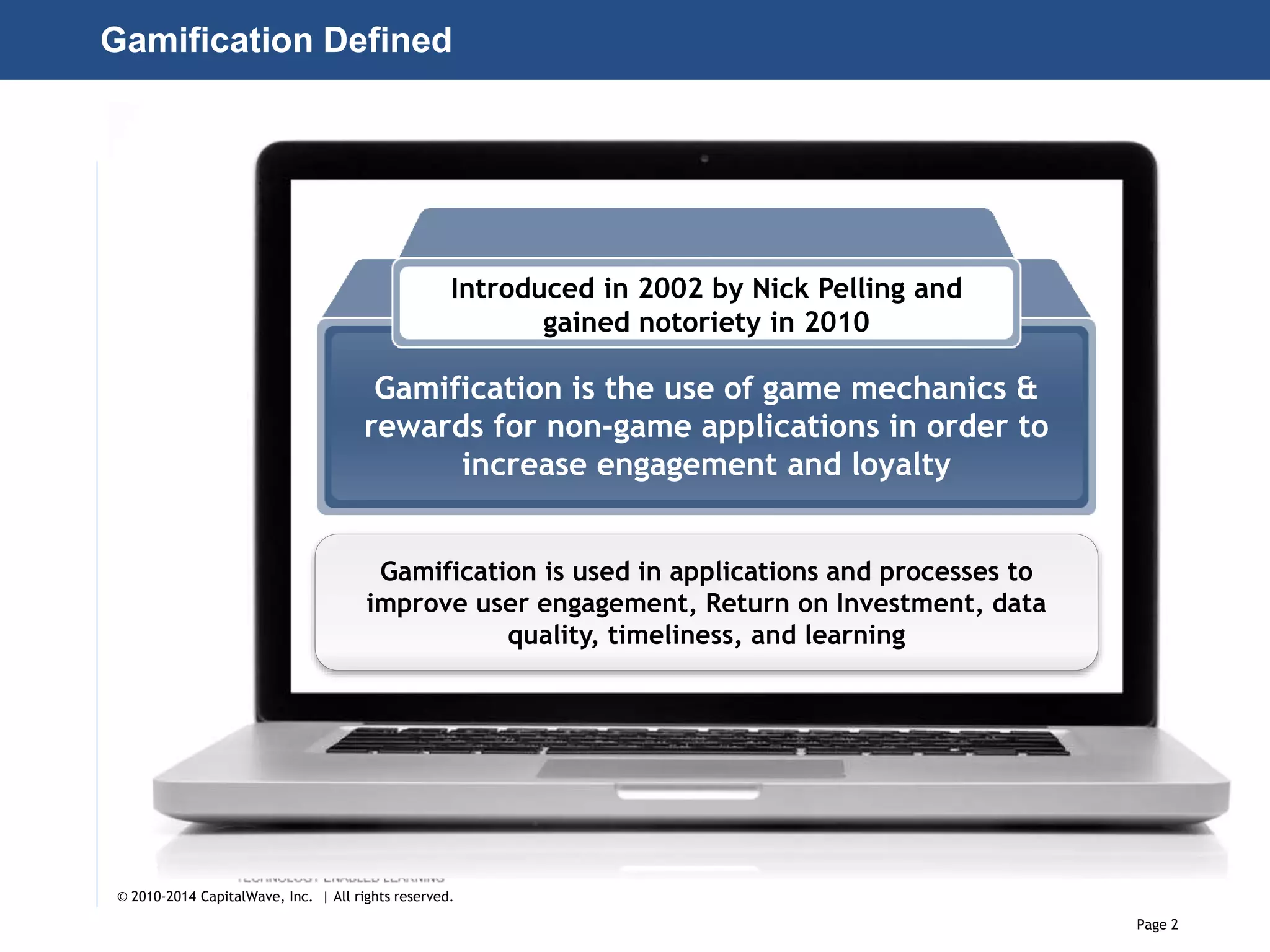 Page 2
© 2010-2014 CapitalWave, Inc. | All rights reserved.
Gamification Defined
Introduced in 2002 by Nick Pelling and
gained notoriety in 2010
Gamification is the use of game mechanics &
rewards for non-game applications in order to
increase engagement and loyalty
Gamification is used in applications and processes to
improve user engagement, Return on Investment, data
quality, timeliness, and learning
 