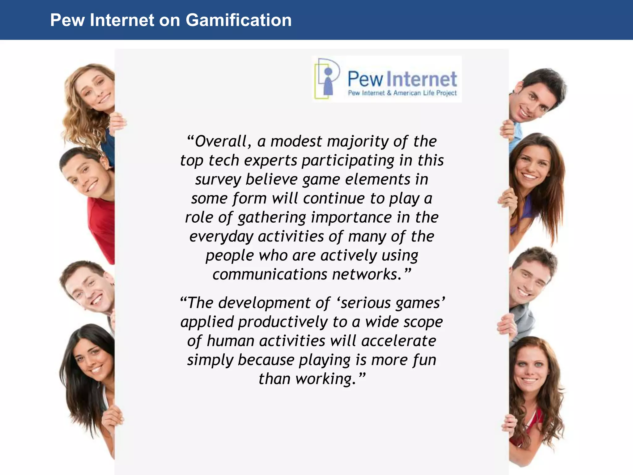 Page 30
© 2010-2014 CapitalWave, Inc. | All rights reserved.
Pew Internet on Gamification
“Overall, a modest majority of the
top tech experts participating in this
survey believe game elements in
some form will continue to play a
role of gathering importance in the
everyday activities of many of the
people who are actively using
communications networks.”
“The development of ‘serious games’
applied productively to a wide scope
of human activities will accelerate
simply because playing is more fun
than working.”
 