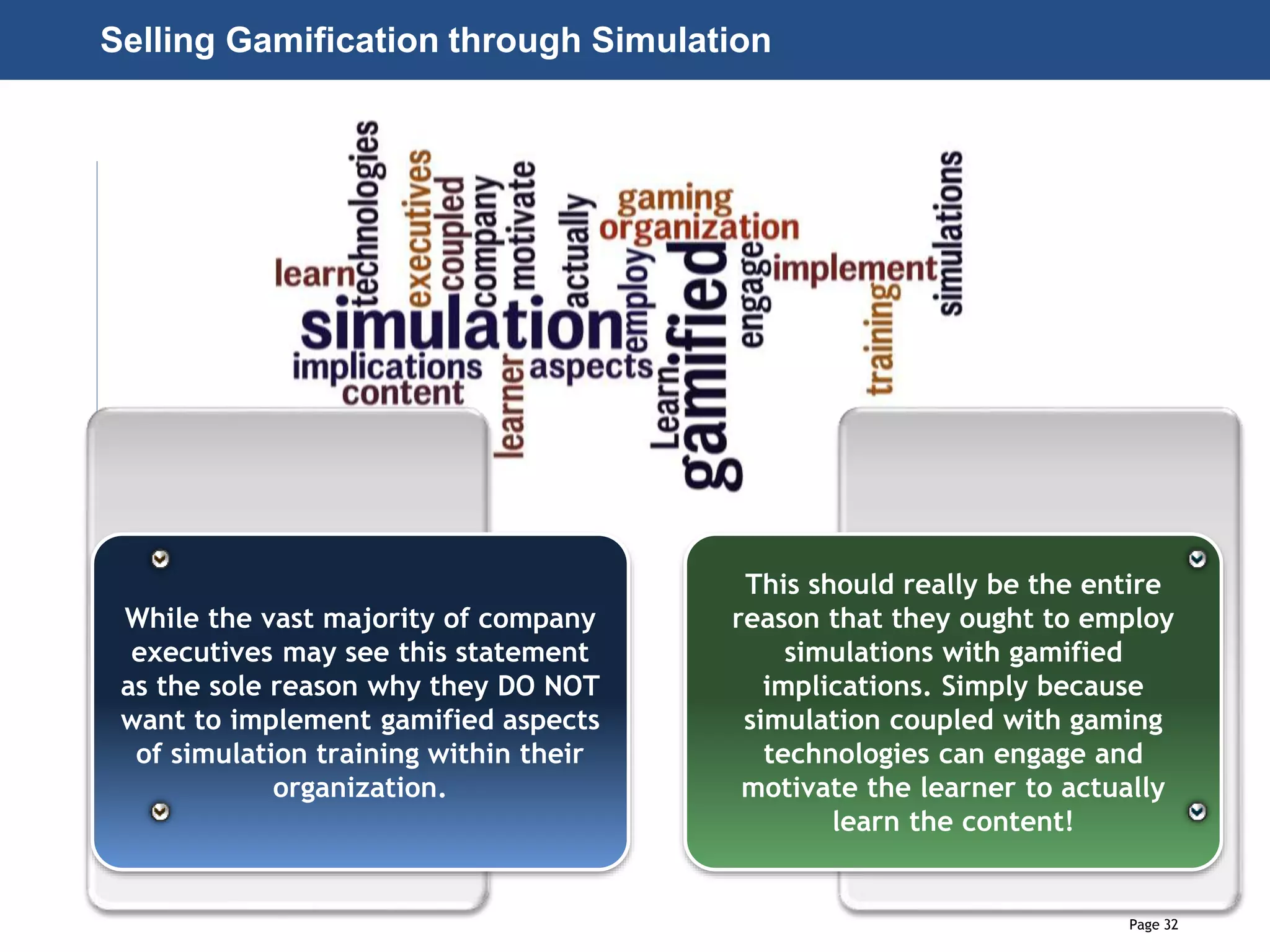 Page 32
© 2010-2014 CapitalWave, Inc. | All rights reserved.
Selling Gamification through Simulation
While the vast majority of company
executives may see this statement
as the sole reason why they DO NOT
want to implement gamified aspects
of simulation training within their
organization.
This should really be the entire
reason that they ought to employ
simulations with gamified
implications. Simply because
simulation coupled with gaming
technologies can engage and
motivate the learner to actually
learn the content!
 