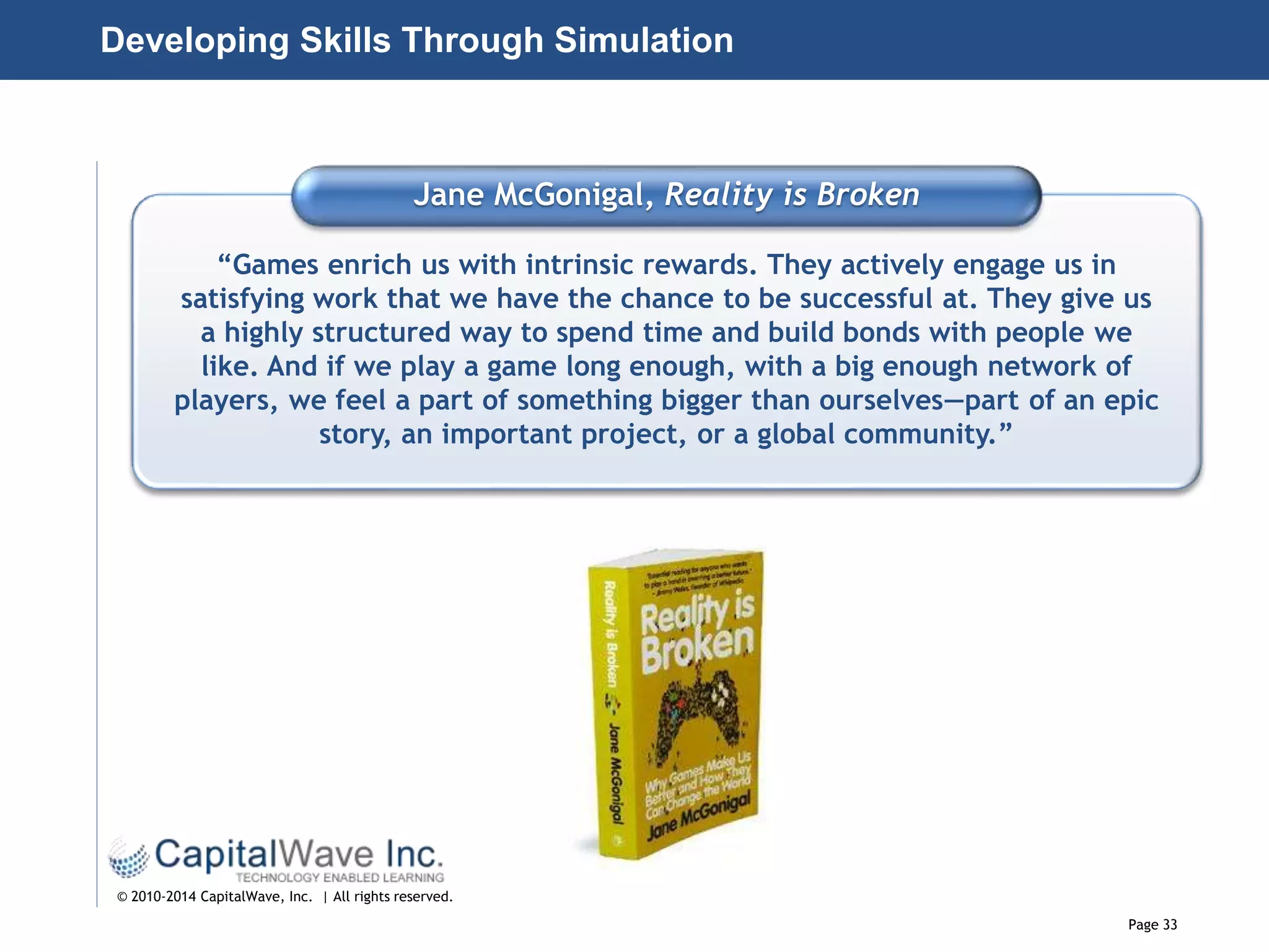 Page 33
© 2010-2014 CapitalWave, Inc. | All rights reserved.
Jane McGonigal, Reality is Broken
“Games enrich us with intrinsic rewards. They actively engage us in
satisfying work that we have the chance to be successful at. They give us
a highly structured way to spend time and build bonds with people we
like. And if we play a game long enough, with a big enough network of
players, we feel a part of something bigger than ourselves—part of an epic
story, an important project, or a global community.”
Developing Skills Through Simulation
 