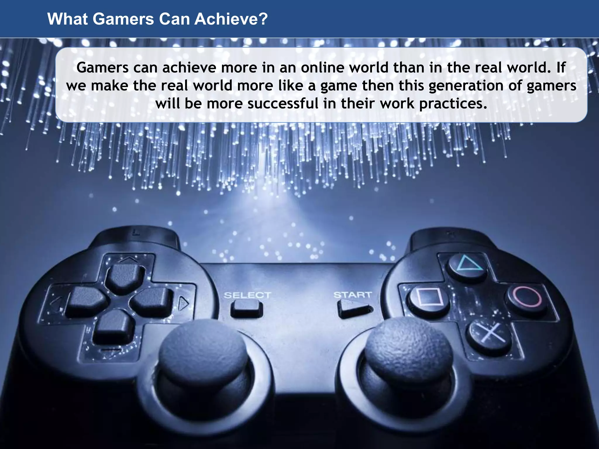 Page 37
© 2010-2014 CapitalWave, Inc. | All rights reserved.
What Gamers Can Achieve?
Gamers can achieve more in an online world than in the real world. If
we make the real world more like a game then this generation of gamers
will be more successful in their work practices.
 