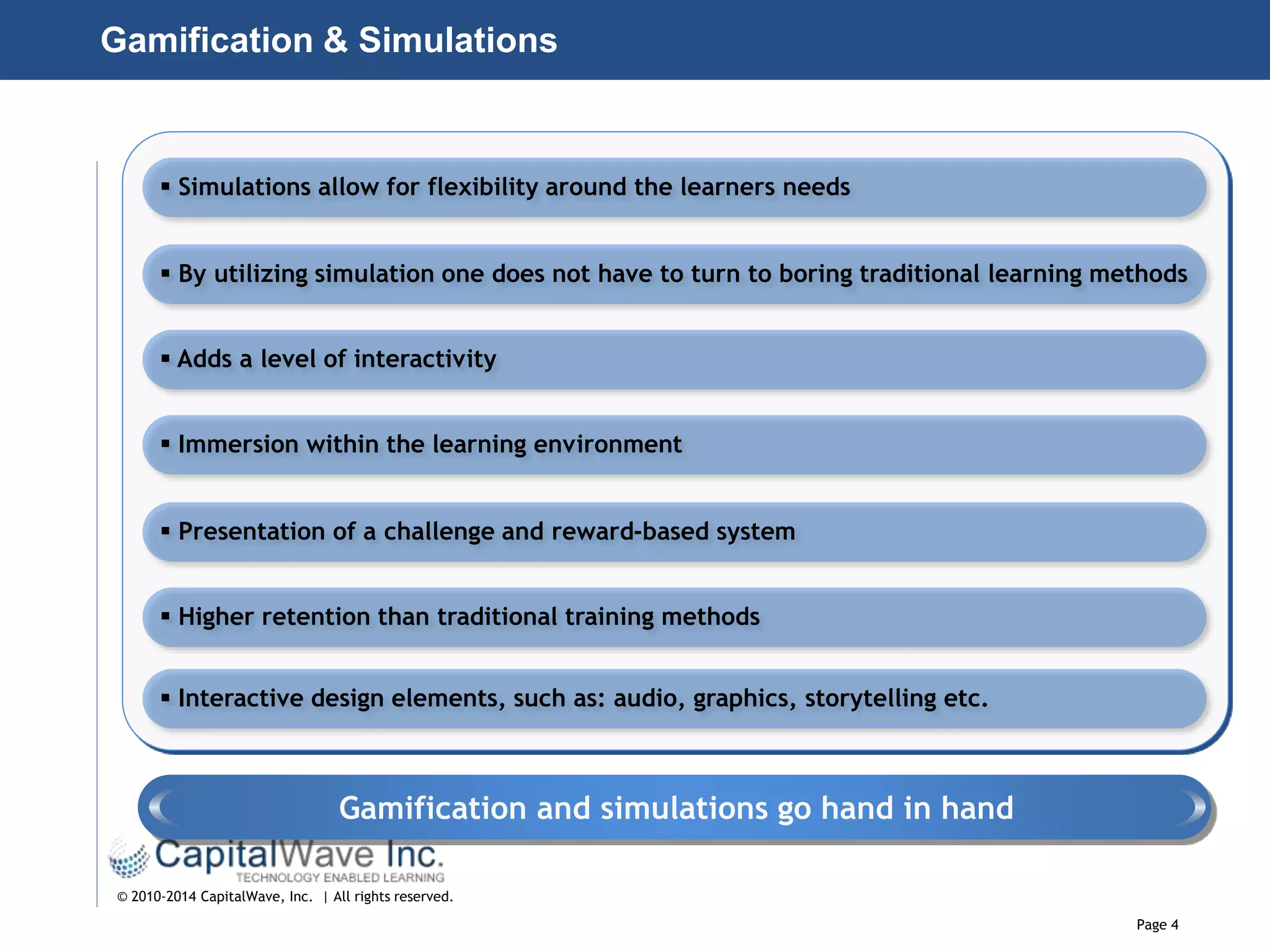 Page 4
© 2010-2014 CapitalWave, Inc. | All rights reserved.
Gamification & Simulations
 Simulations allow for flexibility around the learners needs
 By utilizing simulation one does not have to turn to boring traditional learning methods
 Adds a level of interactivity
 Immersion within the learning environment
 Presentation of a challenge and reward-based system
 Higher retention than traditional training methods
 Interactive design elements, such as: audio, graphics, storytelling etc.
Gamification and simulations go hand in hand
 