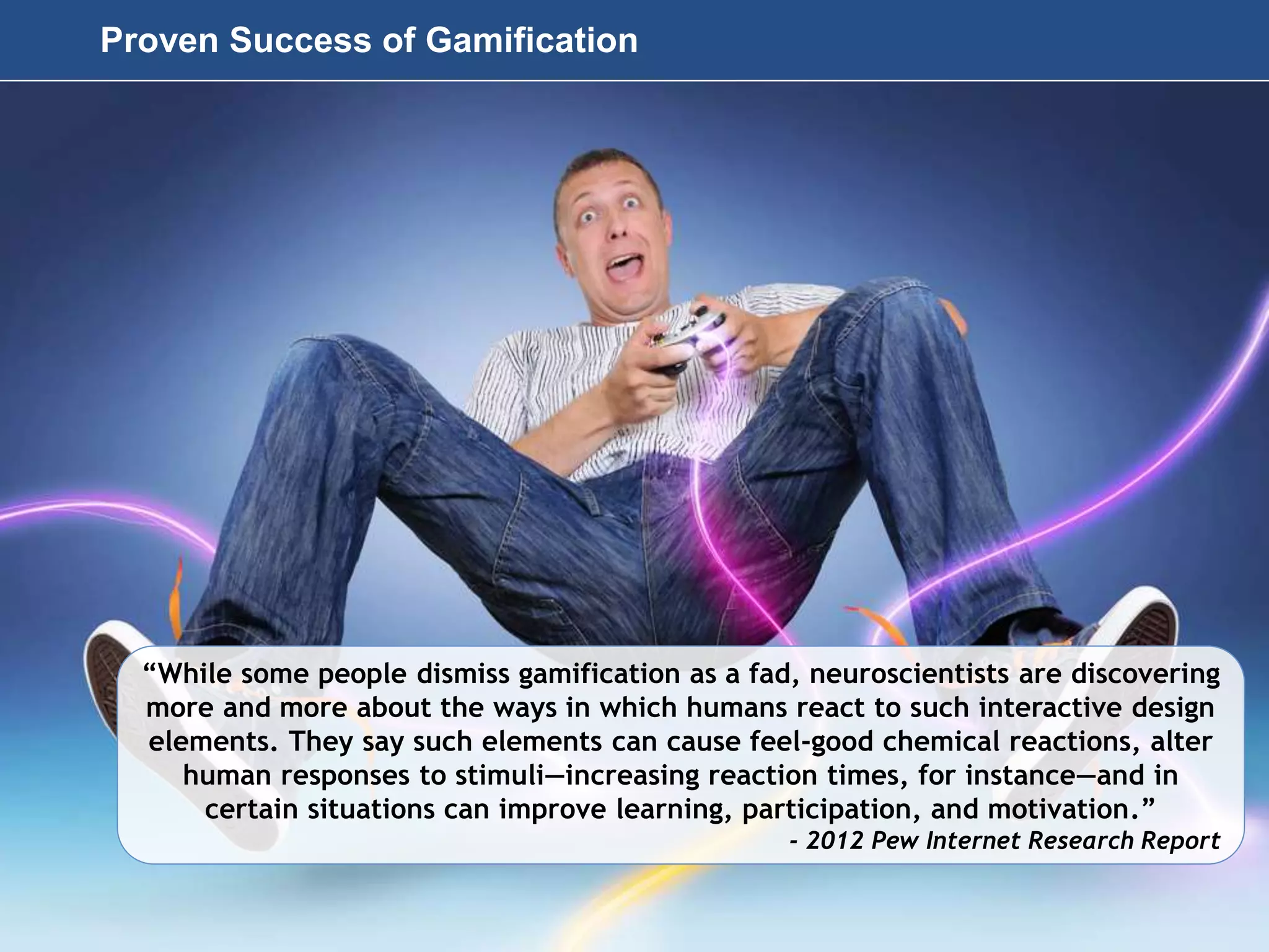 Page 49
© 2010-2014 CapitalWave, Inc. | All rights reserved.
“While some people dismiss gamification as a fad, neuroscientists are discovering
more and more about the ways in which humans react to such interactive design
elements. They say such elements can cause feel-good chemical reactions, alter
human responses to stimuli—increasing reaction times, for instance—and in
certain situations can improve learning, participation, and motivation.”
- 2012 Pew Internet Research Report
Proven Success of Gamification
 