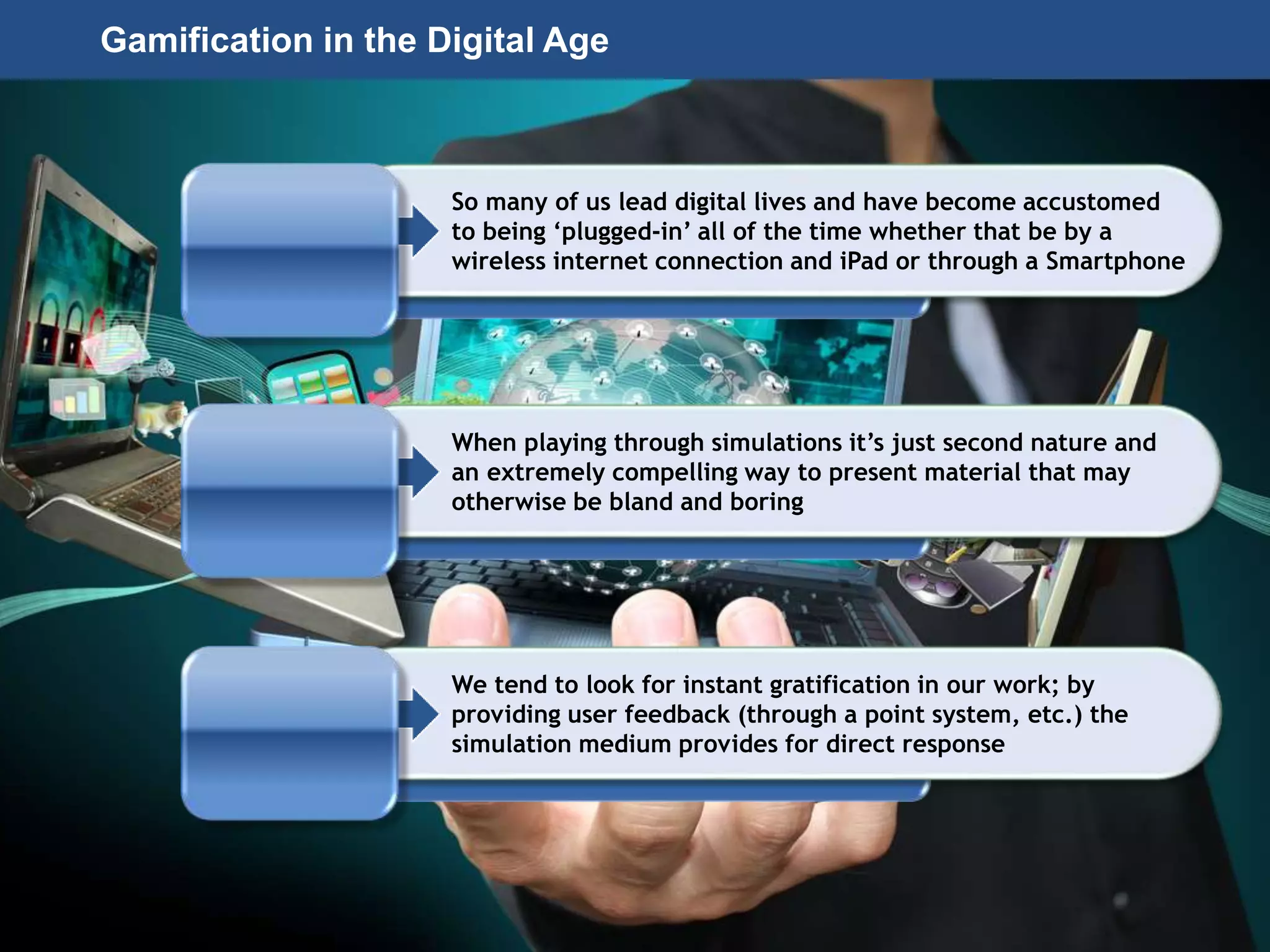 Page 50
© 2010-2014 CapitalWave, Inc. | All rights reserved.
So many of us lead digital lives and have become accustomed
to being ‘plugged-in’ all of the time whether that be by a
wireless internet connection and iPad or through a Smartphone
When playing through simulations it’s just second nature and
an extremely compelling way to present material that may
otherwise be bland and boring
We tend to look for instant gratification in our work; by
providing user feedback (through a point system, etc.) the
simulation medium provides for direct response
Gamification in the Digital Age
 