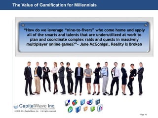 Page 11
© 2010-2014 CapitalWave, Inc. | All rights reserved.
“How do we leverage “nine-to-fivers” who come home and apply
all of the smarts and talents that are underutilized at work to
plan and coordinate complex raids and quests in massively
multiplayer online games?”- Jane McGonigal, Reality is Broken
The Value of Gamification for Millennials
 