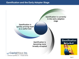 Page 20
© 2010-2014 CapitalWave, Inc. | All rights reserved.
Gamification and the Early Adopter Stage
Gamification is
quickly proving itself
as a useful tool
Gamification is currently
in the early adoption
stage
Gamification is
becoming more
broadly accepted
 