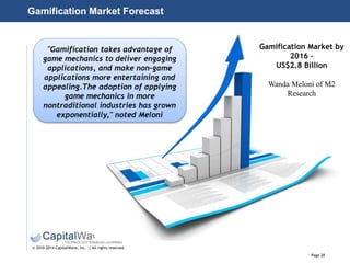 Page 28
© 2010-2014 CapitalWave, Inc. | All rights reserved.
Gamification Market by
2016 –
US$2.8 Billion
Wanda Meloni of M2
Research
"Gamification takes advantage of
game mechanics to deliver engaging
applications, and make non‐game
applications more entertaining and
appealing.The adoption of applying
game mechanics in more
nontraditional industries has grown
exponentially," noted Meloni
Gamification Market Forecast
 