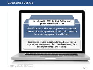 Page 2
© 2010-2014 CapitalWave, Inc. | All rights reserved.
Gamification Defined
Introduced in 2002 by Nick Pelling and
gained notoriety in 2010
Gamification is the use of game mechanics &
rewards for non-game applications in order to
increase engagement and loyalty
Gamification is used in applications and processes to
improve user engagement, Return on Investment, data
quality, timeliness, and learning
 