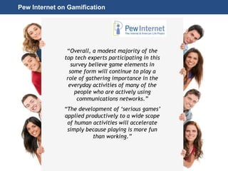 Page 30
© 2010-2014 CapitalWave, Inc. | All rights reserved.
Pew Internet on Gamification
“Overall, a modest majority of the
top tech experts participating in this
survey believe game elements in
some form will continue to play a
role of gathering importance in the
everyday activities of many of the
people who are actively using
communications networks.”
“The development of ‘serious games’
applied productively to a wide scope
of human activities will accelerate
simply because playing is more fun
than working.”
 