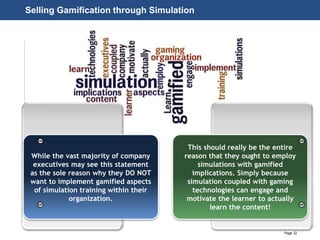 Page 32
© 2010-2014 CapitalWave, Inc. | All rights reserved.
Selling Gamification through Simulation
While the vast majority of company
executives may see this statement
as the sole reason why they DO NOT
want to implement gamified aspects
of simulation training within their
organization.
This should really be the entire
reason that they ought to employ
simulations with gamified
implications. Simply because
simulation coupled with gaming
technologies can engage and
motivate the learner to actually
learn the content!
 