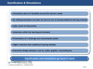 Page 4
© 2010-2014 CapitalWave, Inc. | All rights reserved.
Gamification & Simulations
 Simulations allow for flexibility around the learners needs
 By utilizing simulation one does not have to turn to boring traditional learning methods
 Adds a level of interactivity
 Immersion within the learning environment
 Presentation of a challenge and reward-based system
 Higher retention than traditional training methods
 Interactive design elements, such as: audio, graphics, storytelling etc.
Gamification and simulations go hand in hand
 