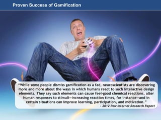 Page 49
© 2010-2014 CapitalWave, Inc. | All rights reserved.
“While some people dismiss gamification as a fad, neuroscientists are discovering
more and more about the ways in which humans react to such interactive design
elements. They say such elements can cause feel-good chemical reactions, alter
human responses to stimuli—increasing reaction times, for instance—and in
certain situations can improve learning, participation, and motivation.”
- 2012 Pew Internet Research Report
Proven Success of Gamification
 