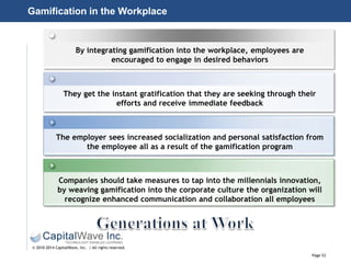 Page 53
© 2010-2014 CapitalWave, Inc. | All rights reserved.
By integrating gamification into the workplace, employees are
encouraged to engage in desired behaviors
They get the instant gratification that they are seeking through their
efforts and receive immediate feedback
The employer sees increased socialization and personal satisfaction from
the employee all as a result of the gamification program
Companies should take measures to tap into the millennials innovation,
by weaving gamification into the corporate culture the organization will
recognize enhanced communication and collaboration all employees
Gamification in the Workplace
 
