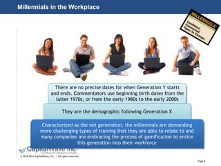 Page 8
© 2010-2014 CapitalWave, Inc. | All rights reserved.
Millennials in the Workplace
There are no precise dates for when Generation Y starts
and ends. Commentators use beginning birth dates from the
latter 1970s, or from the early 1980s to the early 2000s
They are the demographic following Generation X
Characterized as the net generation, the millennials are demanding
more challenging types of training that they are able to relate to and
many companies are embracing the process of gamification to entice
this generation into their workforce
 