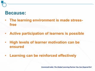 CommLab India: The Global Learning Partner You Can Depend On!CommLab India: The Global Learning Partner You Can Depend On!
• The learning environment is made stress-
free
• Active participation of learners is possible
• High levels of learner motivation can be
ensured
• Learning can be reinforced effectively
Because:
 