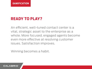 GAMIFICATION 
READY TO PLAY? 
An ecient, well-tuned contact center is a 
vital, strategic asset to the enterprise as a 
whole. More focused, engaged agents become 
even more eective at resolving customer 
issues. Satisfaction improves. 
Winning becomes a habit. 
 
