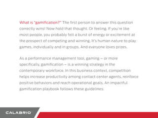 What is “gamification?” The first person to answer this question 
correctly wins! Now hold that thought. Or feeling. If you’re like 
most people, you probably felt a burst of energy or excitement at 
the prospect of competing and winning. It’s human nature to play 
games, individually and in groups. And everyone loves prizes. 
As a performance management tool, gaming – or more 
specifically, gamification – is a winning strategy in the 
contemporary workforce. In this business context, competition 
helps increase productivity among contact center agents, reinforce 
positive behaviors and reach operational goals. An impactful 
gamification playbook follows these guidelines: 
 