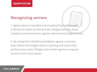 GAMIFICATION 
Recognizing winners 
1. Agent status is tracked and measured by badges with 
a library of styles to choose from. Badges become more 
complex and intricate as agents advance into higher levels. 
2. By using their dashboard widgets, agents can learn 
more about the badges they’re earning and track their 
performance stats. Widgets also allow agents to request 
mentors and coach peers. 
 