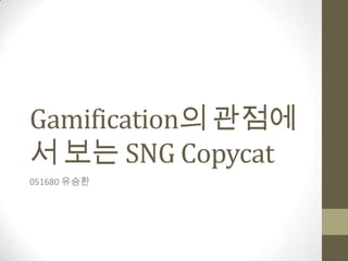 Gamification의 관점에
서 보는 SNG Copycat
051680 유승환
 