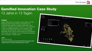 Prof. Bruysten
Fold.It
Spieler helfen dabei, ein Problem aus der Medizin und der
Biologie zu lösen. Es geht dabei um die Faltung von
Proteinsträngen. Menschen erdenken Methoden, die ein
Programm / Algorithmus nicht ﬁnden kann. User bekommen
Punkte und stetiges Feedback zu ihren Lösungen. Viele
einzelne Problemstellungen werden im Einführungslevel
dargestellt. Danach gibt es echte Probleme aus der Biologie.
User werden auch angelernt, wie man Proteine beeinﬂussen
kann und spielen “virtuelles Labor”.
!
Links
http://fold.it/portal
http://www.areagames.de/artikel/detail/Kampf-gegen-Aids-
Spieler-loesen-wichtiges-Molekuelpuzzle/115863
Gamiﬁed Innovation Case Study
13 Jahre in 13 Tagen
 