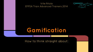 Gamification
How to think straight about:
Ville Ritola
EFPSA Train Advanced Trainers 2014
 