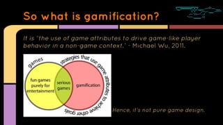 It is “the use of game attributes to drive game-like player
behavior in a non-game context.” - Michael Wu, 2011.
Hence, it...