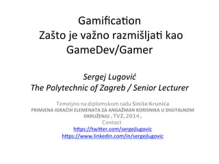Gamiﬁca'on	
  
Zašto	
  je	
  važno	
  razmišlja'	
  kao	
  
GameDev/Gamer

Sergej	
  Lugović	
  
The	
  Polytechnic	
  of	
  Zagreb	
  /	
  Senior	
  Lecturer	
  	
  
Temeljno na diplomskom radu Siniše Krunića	
PRIMJENA	
  IGRAĆIH	
  ELEMENATA	
  ZA	
  ANGAŽMAN	
  KORISNIKA	
  U	
  DIGITALNOM	
  
OKRUŽENJU (TVZ, 2014)	
Contact:	
h9ps://twi9er.com/sergejlugovic 	
h9ps://www.linkedin.com/in/sergejlugovic 	
  
 