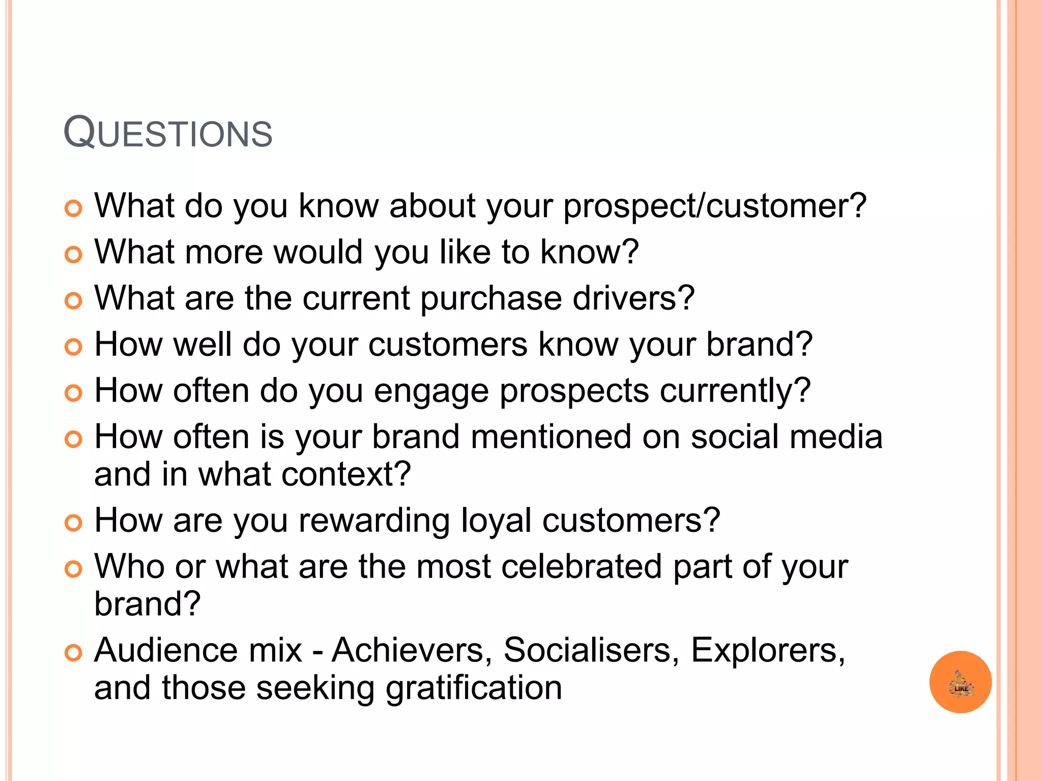 QUESTIONS
 What do you know about your prospect/customer?
 What more would you like to know?
 What are the current purchase drivers?
 How well do your customers know your brand?
 How often do you engage prospects currently?
 How often is your brand mentioned on social media
and in what context?
 How are you rewarding loyal customers?
 Who or what are the most celebrated part of your
brand?
 Audience mix - Achievers, Socialisers, Explorers,
and those seeking gratification
 