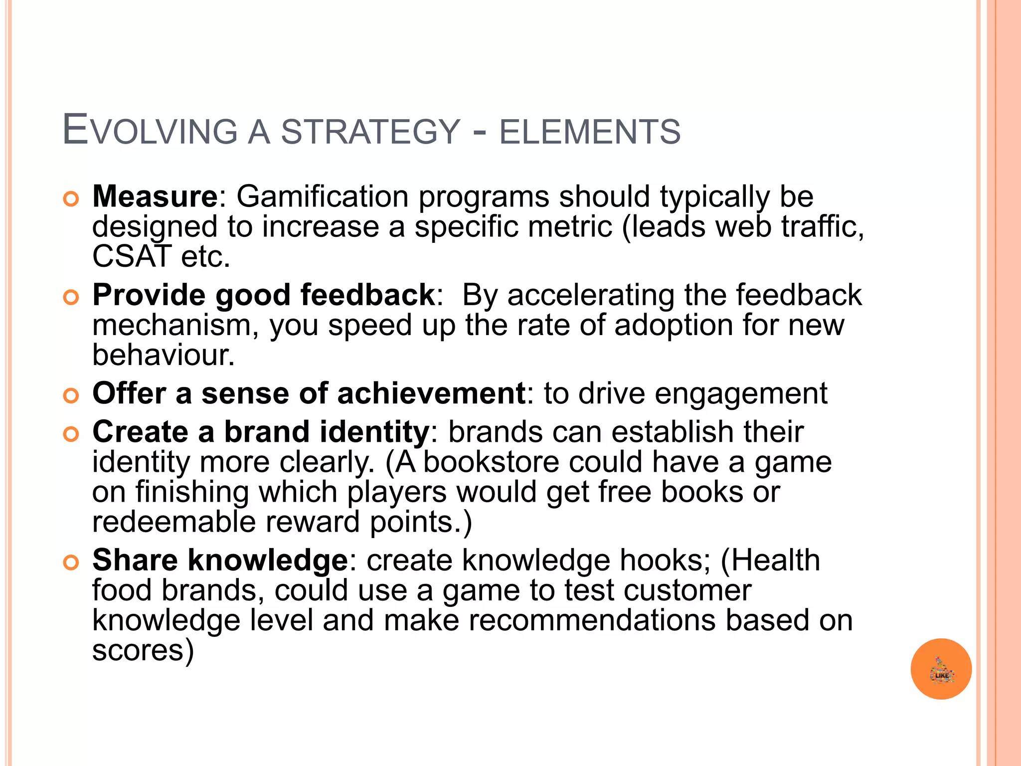 EVOLVING A STRATEGY - ELEMENTS
 Measure: Gamification programs should typically be
designed to increase a specific metric (leads web traffic,
CSAT etc.
 Provide good feedback: By accelerating the feedback
mechanism, you speed up the rate of adoption for new
behaviour.
 Offer a sense of achievement: to drive engagement
 Create a brand identity: brands can establish their
identity more clearly. (A bookstore could have a game
on finishing which players would get free books or
redeemable reward points.)
 Share knowledge: create knowledge hooks; (Health
food brands, could use a game to test customer
knowledge level and make recommendations based on
scores)
 