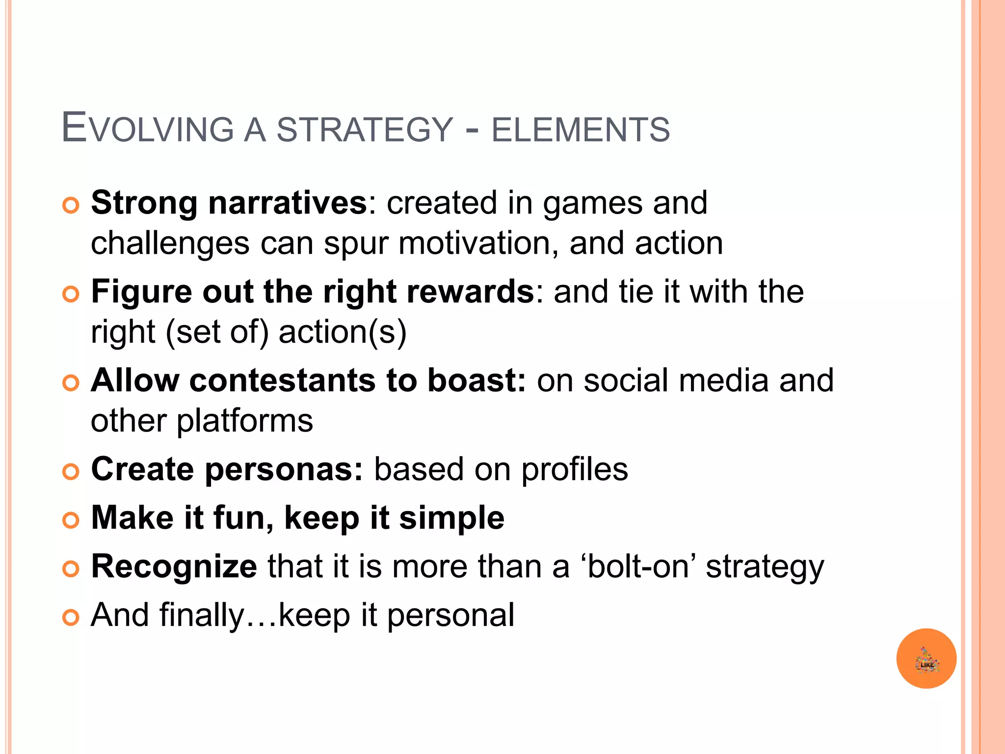 EVOLVING A STRATEGY - ELEMENTS
 Strong narratives: created in games and
challenges can spur motivation, and action
 Figure out the right rewards: and tie it with the
right (set of) action(s)
 Allow contestants to boast: on social media and
other platforms
 Create personas: based on profiles
 Make it fun, keep it simple
 Recognize that it is more than a ‘bolt-on’ strategy
 And finally…keep it personal
 
